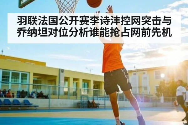 羽联法国公开赛李诗沣控网突击与乔纳坦对位分析谁能抢占网前先机