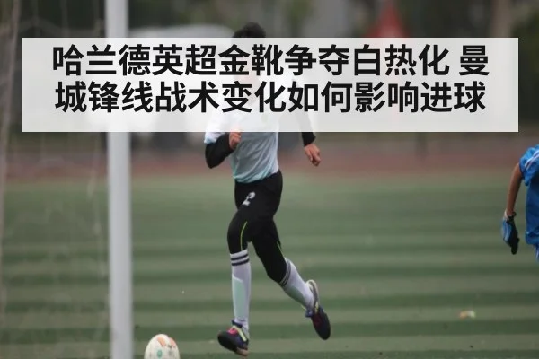 哈兰德英超金靴争夺白热化 曼城锋线战术变化如何影响进球